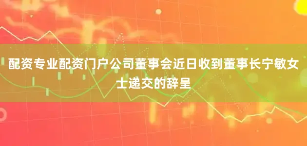 配资专业配资门户公司董事会近日收到董事长宁敏女士递交的辞呈