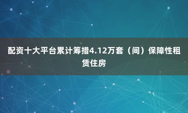 配资十大平台累计筹措4.12万套（间）保障性租赁住房