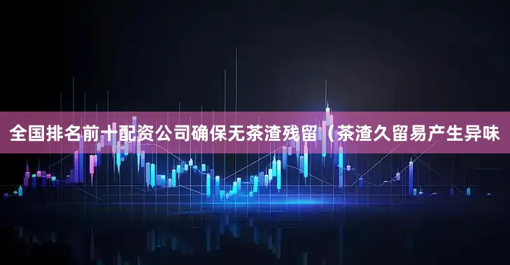 全国排名前十配资公司确保无茶渣残留（茶渣久留易产生异味
