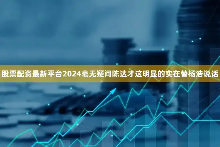 股票配资最新平台2024毫无疑问陈达才这明显的实在替杨浩说话